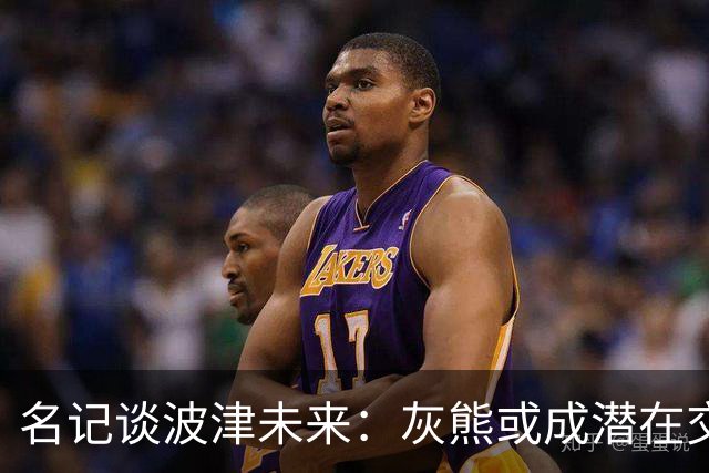 名记谈波津未来：灰熊或成潜在交易下家 他们不介意接手大合同