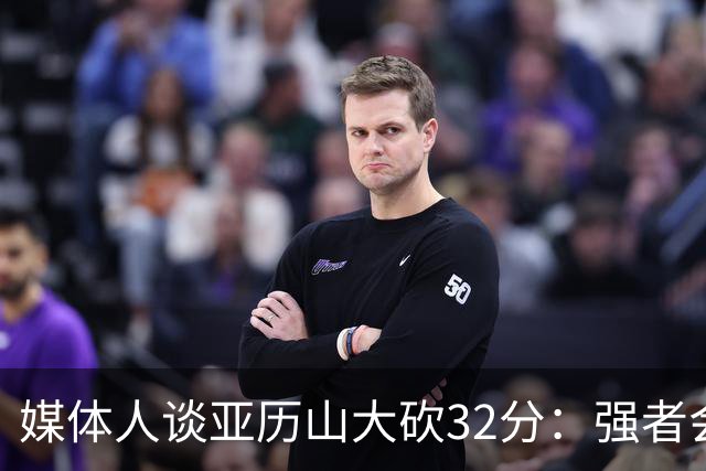 媒体人谈亚历山大砍32分：强者会适应游戏版本 甚至领先版本
