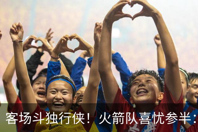 客场斗独行侠！火箭队喜忧参半：双塔+射手同时缺阵，新援休战3场复出