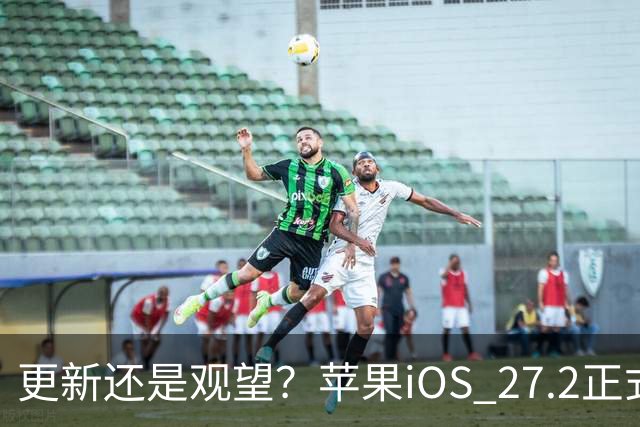 更新还是观望？苹果iOS 27.2正式推送，不同机型怎么选更合适