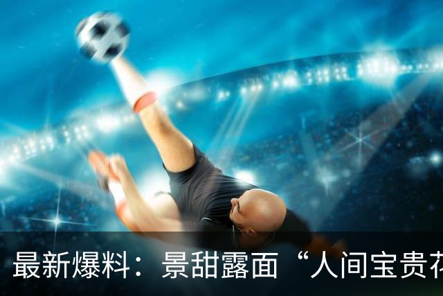 最新爆料：景甜露面“人间宝贵花或被评土妞”！