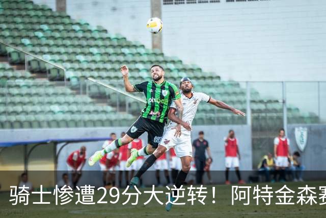 骑士惨遭29分大逆转！阿特金森赛后那话一针见血，他同时摊牌了