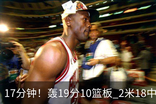 17分钟！轰19分10篮板 2米18中锋让广东队很羡慕