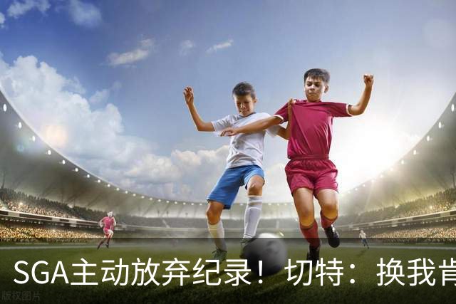 SGA主动放弃纪录！切特：换我肯定投三分 他的格局比我高